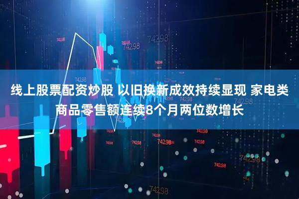 线上股票配资炒股 以旧换新成效持续显现 家电类商品零售额连续8个月两位数增长