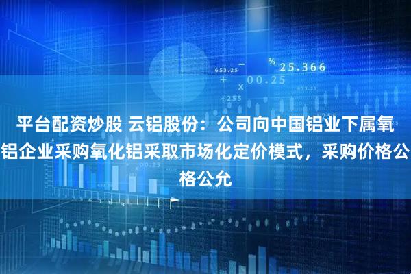 平台配资炒股 云铝股份：公司向中国铝业下属氧化铝企业采购氧化铝采取市场化定价模式，采购价格公允
