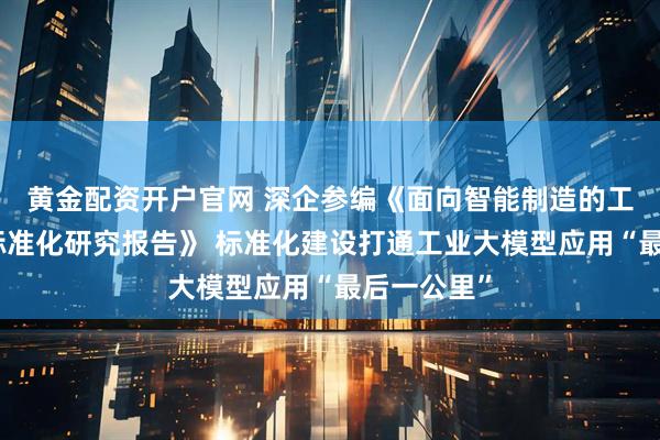 黄金配资开户官网 深企参编《面向智能制造的工业大模型标准化研究报告》 标准化建设打通工业大模型应用“最后一公里”