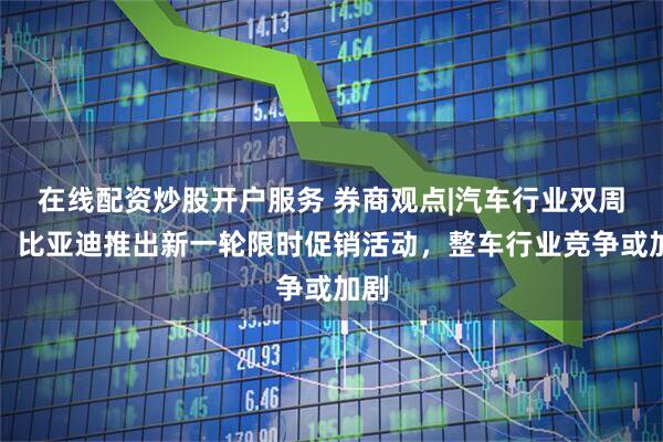 在线配资炒股开户服务 券商观点|汽车行业双周报：比亚迪推出新一轮限时促销活动，整车行业竞争或加剧