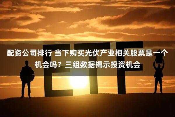 配资公司排行 当下购买光伏产业相关股票是一个机会吗？三组数据揭示投资机会