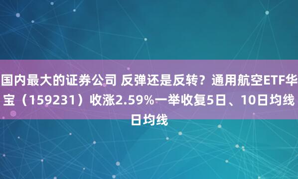 国内最大的证券公司 反弹还是反转？通用航空ETF华宝（159231）收涨2.59%一举收复5日、10日均线