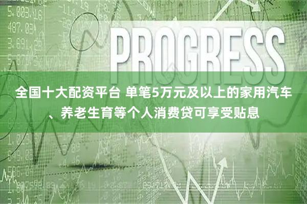 全国十大配资平台 单笔5万元及以上的家用汽车、养老生育等个人消费贷可享受贴息