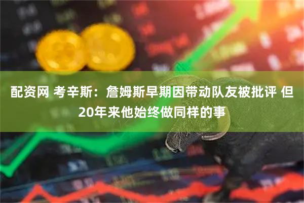 配资网 考辛斯：詹姆斯早期因带动队友被批评 但20年来他始终做同样的事